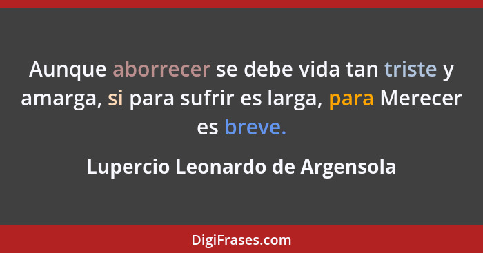 Aunque aborrecer se debe vida tan triste y amarga, si para sufrir es larga, para Merecer es breve.... - Lupercio Leonardo de Argensola