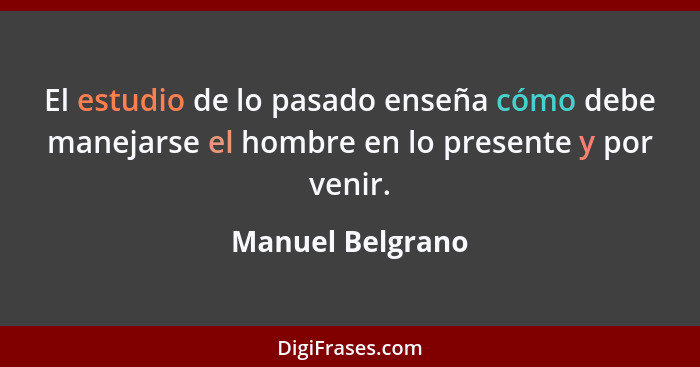 El estudio de lo pasado enseña cómo debe manejarse el hombre en lo presente y por venir.... - Manuel Belgrano