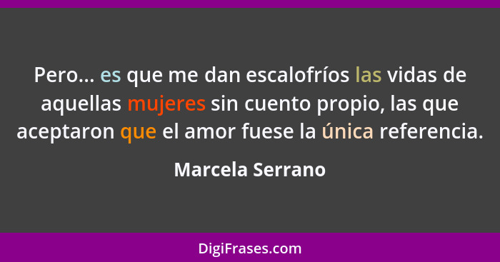 Pero... es que me dan escalofríos las vidas de aquellas mujeres sin cuento propio, las que aceptaron que el amor fuese la única refe... - Marcela Serrano