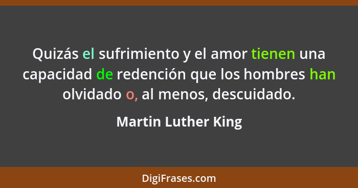 Quizás el sufrimiento y el amor tienen una capacidad de redención que los hombres han olvidado o, al menos, descuidado.... - Martin Luther King