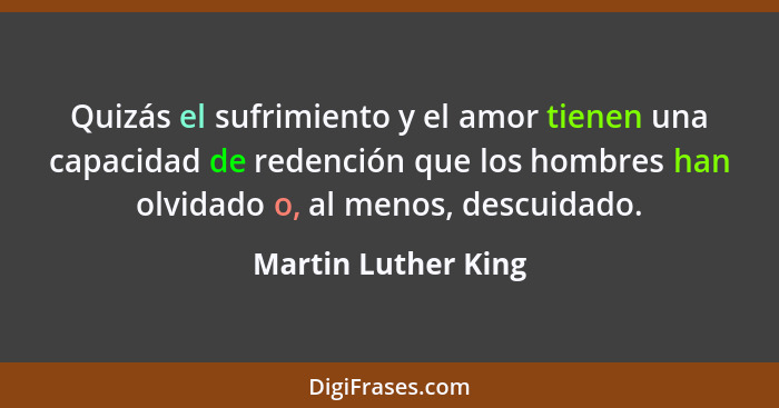 Quizás el sufrimiento y el amor tienen una capacidad de redención que los hombres han olvidado o, al menos, descuidado.... - Martin Luther King