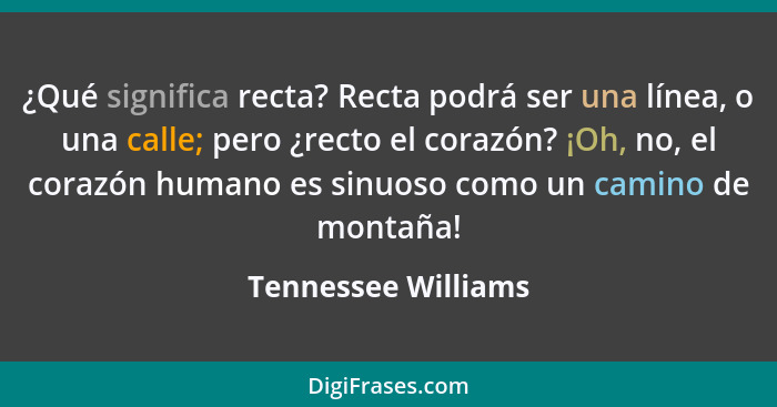 ¿Qué significa recta? Recta podrá ser una línea, o una calle; pero ¿recto el corazón? ¡Oh, no, el corazón humano es sinuoso como... - Tennessee Williams