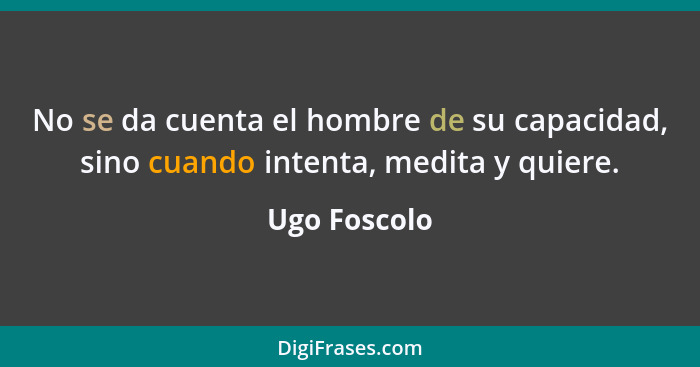 No se da cuenta el hombre de su capacidad, sino cuando intenta, medita y quiere.... - Ugo Foscolo