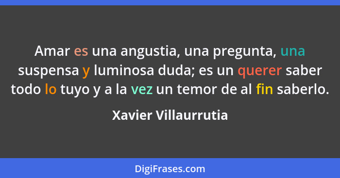 Amar es una angustia, una pregunta, una suspensa y luminosa duda; es un querer saber todo lo tuyo y a la vez un temor de al fin... - Xavier Villaurrutia