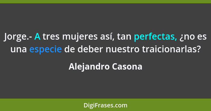 Jorge.- A tres mujeres así, tan perfectas, ¿no es una especie de deber nuestro traicionarlas?... - Alejandro Casona