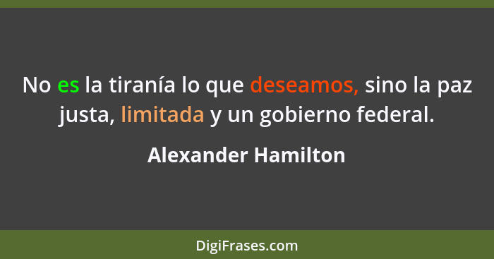 No es la tiranía lo que deseamos, sino la paz justa, limitada y un gobierno federal.... - Alexander Hamilton