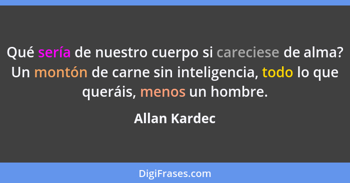 Qué sería de nuestro cuerpo si careciese de alma? Un montón de carne sin inteligencia, todo lo que queráis, menos un hombre.... - Allan Kardec