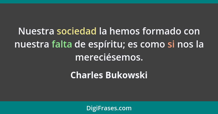 Nuestra sociedad la hemos formado con nuestra falta de espíritu; es como si nos la mereciésemos.... - Charles Bukowski