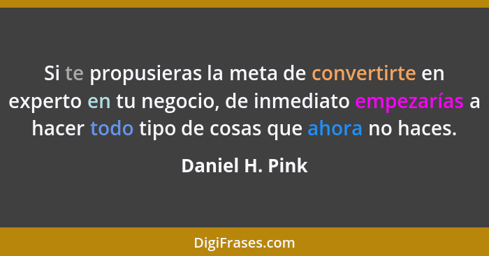 Si te propusieras la meta de convertirte en experto en tu negocio, de inmediato empezarías a hacer todo tipo de cosas que ahora no ha... - Daniel H. Pink