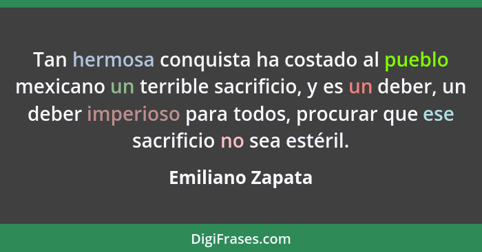 Tan hermosa conquista ha costado al pueblo mexicano un terrible sacrificio, y es un deber, un deber imperioso para todos, procurar q... - Emiliano Zapata