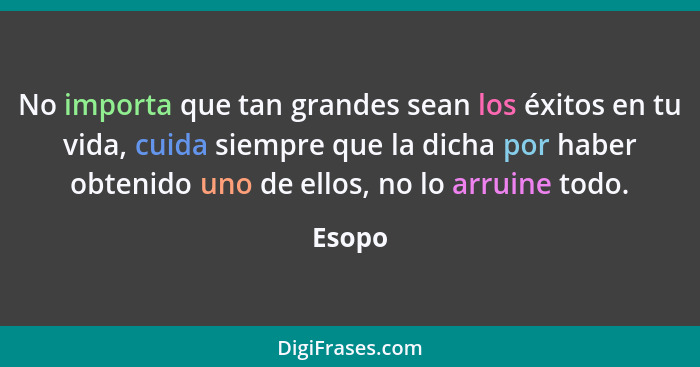 No importa que tan grandes sean los éxitos en tu vida, cuida siempre que la dicha por haber obtenido uno de ellos, no lo arruine todo.... - Esopo