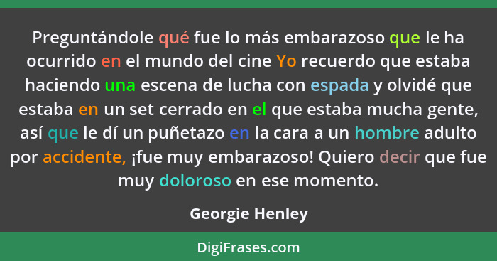 Preguntándole qué fue lo más embarazoso que le ha ocurrido en el mundo del cine Yo recuerdo que estaba haciendo una escena de lucha c... - Georgie Henley