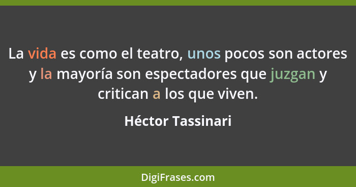 La vida es como el teatro, unos pocos son actores y la mayoría son espectadores que juzgan y critican a los que viven.... - Héctor Tassinari