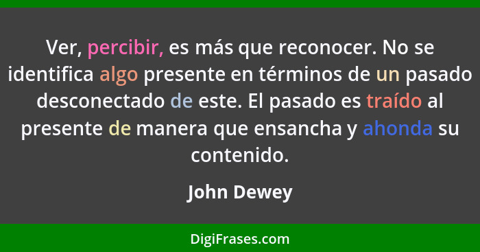 Ver, percibir, es más que reconocer. No se identifica algo presente en términos de un pasado desconectado de este. El pasado es traído al... - John Dewey