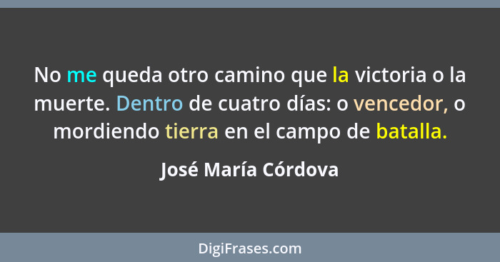 No me queda otro camino que la victoria o la muerte. Dentro de cuatro días: o vencedor, o mordiendo tierra en el campo de batalla... - José María Córdova