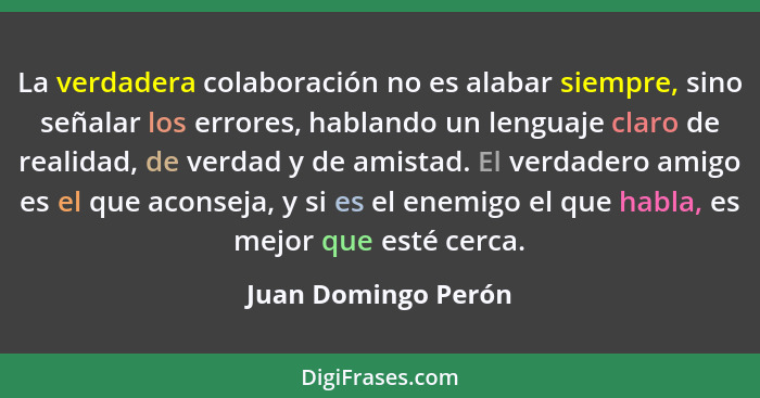 La verdadera colaboración no es alabar siempre, sino señalar los errores, hablando un lenguaje claro de realidad, de verdad y de... - Juan Domingo Perón