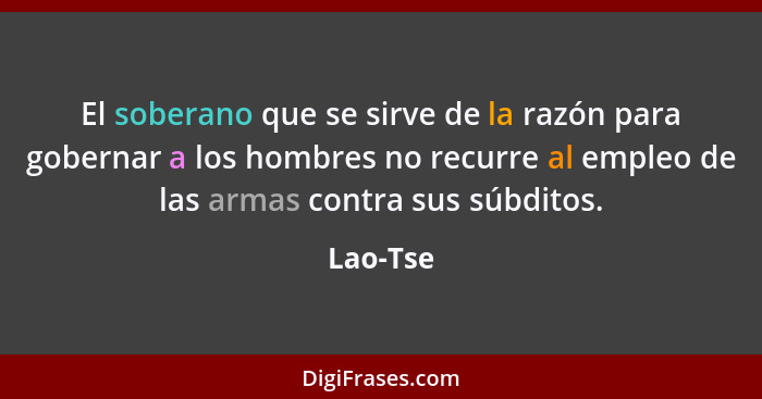 El soberano que se sirve de la razón para gobernar a los hombres no recurre al empleo de las armas contra sus súbditos.... - Lao-Tse