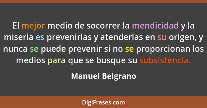 El mejor medio de socorrer la mendicidad y la miseria es prevenirlas y atenderlas en su origen, y nunca se puede prevenir si no se p... - Manuel Belgrano