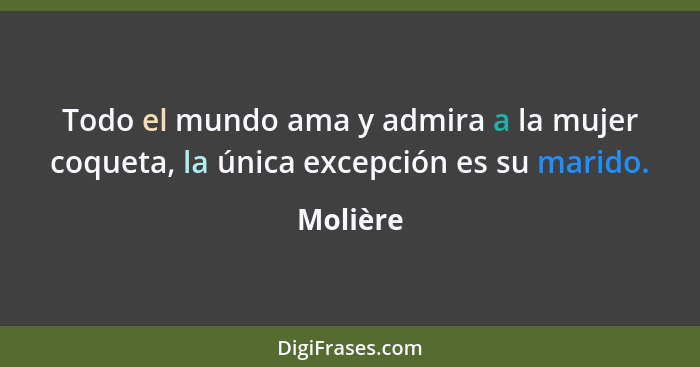 Todo el mundo ama y admira a la mujer coqueta, la única excepción es su marido.... - Molière