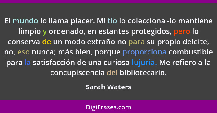 El mundo lo llama placer. Mi tío lo colecciona -lo mantiene limpio y ordenado, en estantes protegidos, pero lo conserva de un modo extr... - Sarah Waters