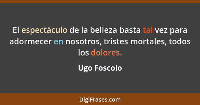 El espectáculo de la belleza basta tal vez para adormecer en nosotros, tristes mortales, todos los dolores.... - Ugo Foscolo