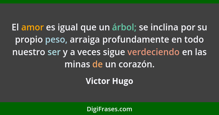 El amor es igual que un árbol; se inclina por su propio peso, arraiga profundamente en todo nuestro ser y a veces sigue verdeciendo en l... - Victor Hugo