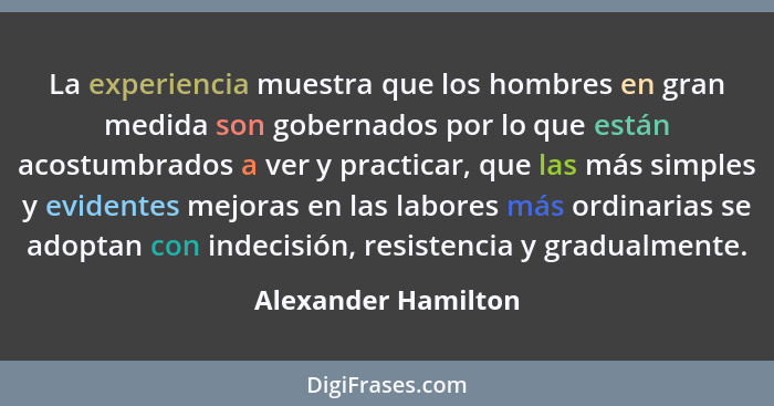 La experiencia muestra que los hombres en gran medida son gobernados por lo que están acostumbrados a ver y practicar, que las má... - Alexander Hamilton