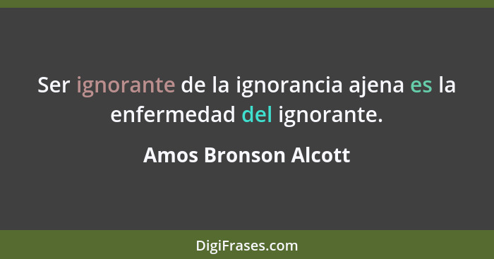 Ser ignorante de la ignorancia ajena es la enfermedad del ignorante.... - Amos Bronson Alcott