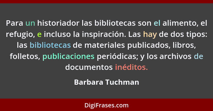 Para un historiador las bibliotecas son el alimento, el refugio, e incluso la inspiración. Las hay de dos tipos: las bibliotecas de... - Barbara Tuchman