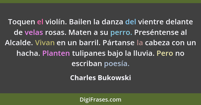 Toquen el violín. Bailen la danza del vientre delante de velas rosas. Maten a su perro. Preséntense al Alcalde. Vivan en un barril.... - Charles Bukowski