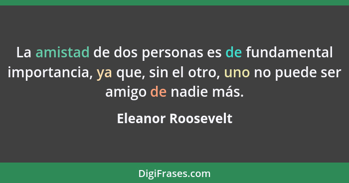 La amistad de dos personas es de fundamental importancia, ya que, sin el otro, uno no puede ser amigo de nadie más.... - Eleanor Roosevelt