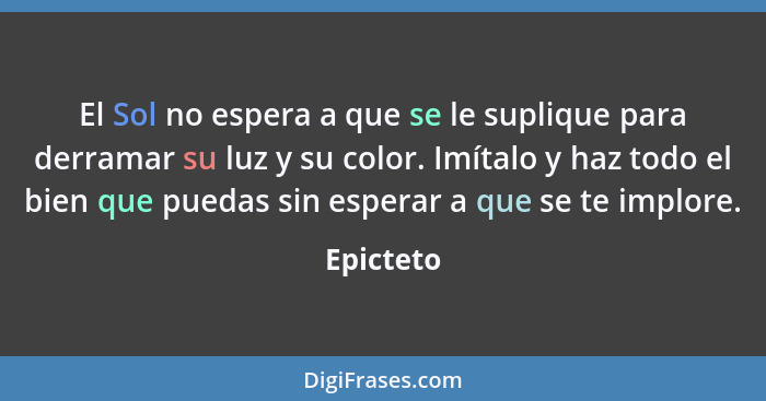 El Sol no espera a que se le suplique para derramar su luz y su color. Imítalo y haz todo el bien que puedas sin esperar a que se te implor... - Epicteto