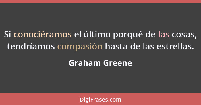 Si conociéramos el último porqué de las cosas, tendríamos compasión hasta de las estrellas.... - Graham Greene