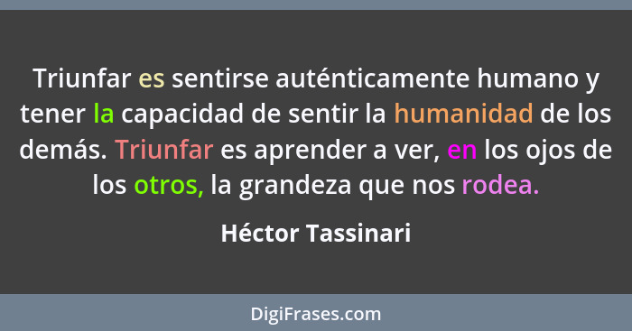 Triunfar es sentirse auténticamente humano y tener la capacidad de sentir la humanidad de los demás. Triunfar es aprender a ver, en... - Héctor Tassinari