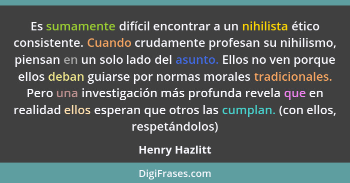 Es sumamente difícil encontrar a un nihilista ético consistente. Cuando crudamente profesan su nihilismo, piensan en un solo lado del... - Henry Hazlitt