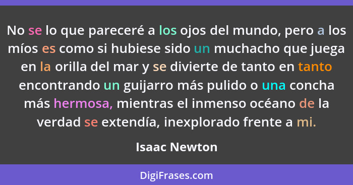 No se lo que pareceré a los ojos del mundo, pero a los míos es como si hubiese sido un muchacho que juega en la orilla del mar y se div... - Isaac Newton