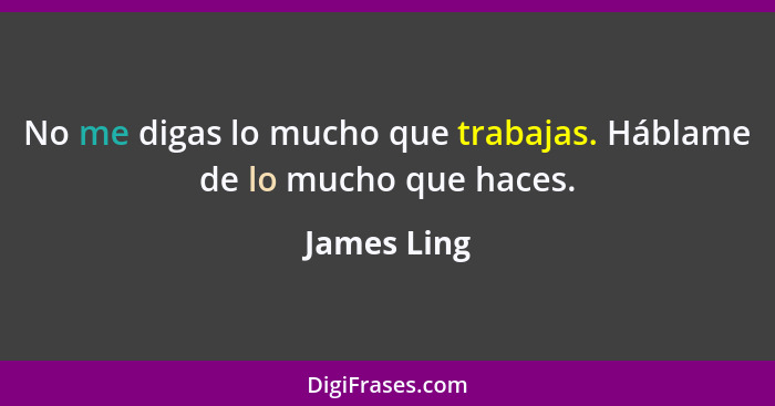 No me digas lo mucho que trabajas. Háblame de lo mucho que haces.... - James Ling