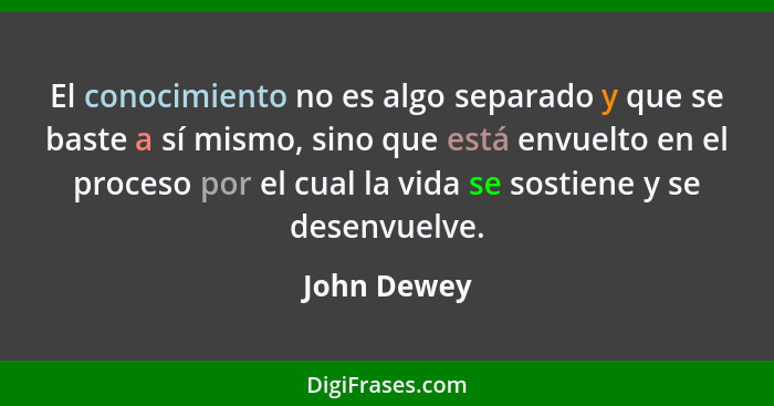 El conocimiento no es algo separado y que se baste a sí mismo, sino que está envuelto en el proceso por el cual la vida se sostiene y se... - John Dewey