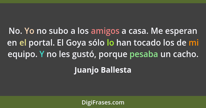 No. Yo no subo a los amigos a casa. Me esperan en el portal. El Goya sólo lo han tocado los de mi equipo. Y no les gustó, porque pes... - Juanjo Ballesta