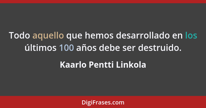 Todo aquello que hemos desarrollado en los últimos 100 años debe ser destruido.... - Kaarlo Pentti Linkola