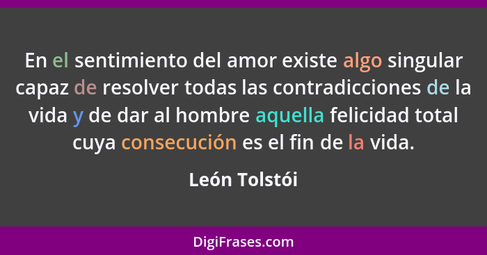 En el sentimiento del amor existe algo singular capaz de resolver todas las contradicciones de la vida y de dar al hombre aquella felic... - León Tolstói