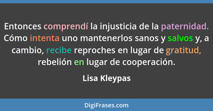 Entonces comprendí la injusticia de la paternidad. Cómo intenta uno mantenerlos sanos y salvos y, a cambio, recibe reproches en lugar d... - Lisa Kleypas