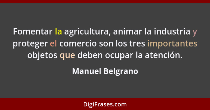 Fomentar la agricultura, animar la industria y proteger el comercio son los tres importantes objetos que deben ocupar la atención.... - Manuel Belgrano
