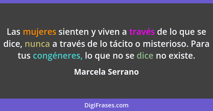 Las mujeres sienten y viven a través de lo que se dice, nunca a través de lo tácito o misterioso. Para tus congéneres, lo que no se... - Marcela Serrano