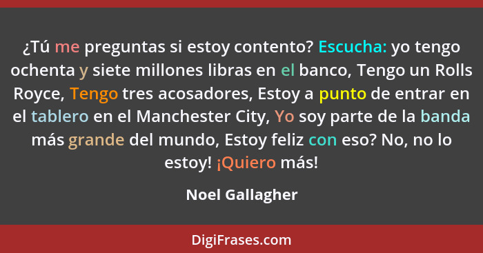 ¿Tú me preguntas si estoy contento? Escucha: yo tengo ochenta y siete millones libras en el banco, Tengo un Rolls Royce, Tengo tres a... - Noel Gallagher