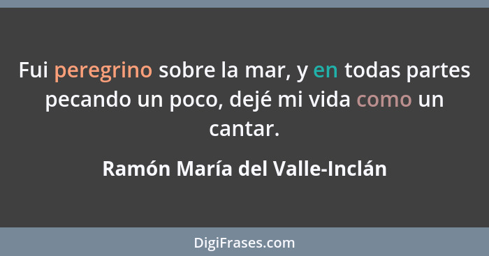 Fui peregrino sobre la mar, y en todas partes pecando un poco, dejé mi vida como un cantar.... - Ramón María del Valle-Inclán