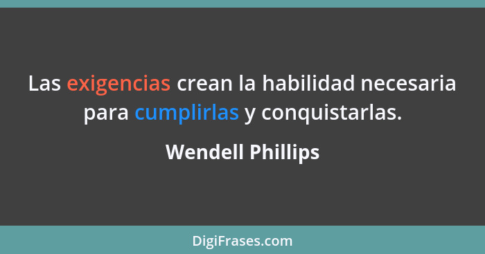 Las exigencias crean la habilidad necesaria para cumplirlas y conquistarlas.... - Wendell Phillips