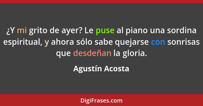 ¿Y mi grito de ayer? Le puse al piano una sordina espiritual, y ahora sólo sabe quejarse con sonrisas que desdeñan la gloria.... - Agustín Acosta