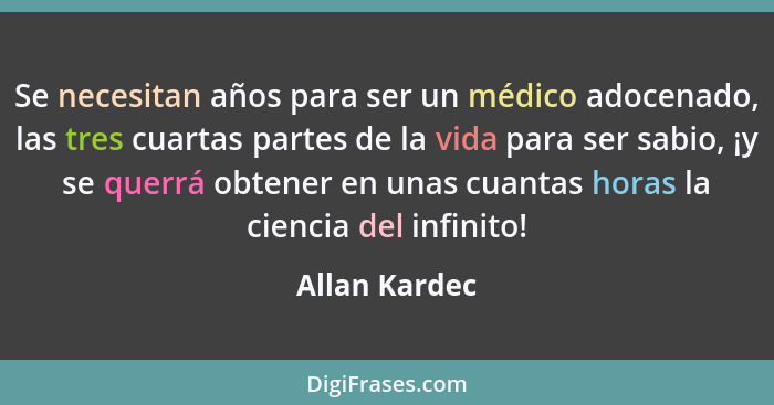 Se necesitan años para ser un médico adocenado, las tres cuartas partes de la vida para ser sabio, ¡y se querrá obtener en unas cuantas... - Allan Kardec