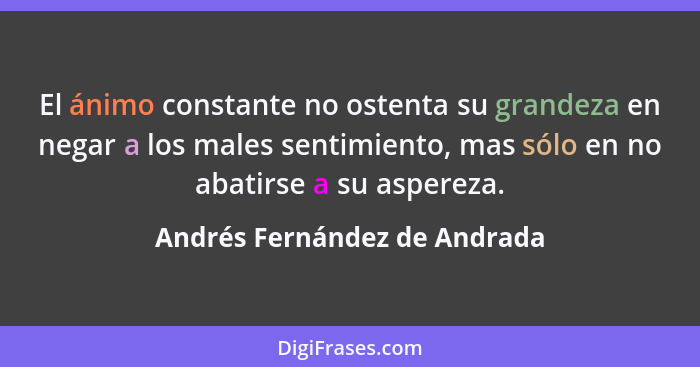 El ánimo constante no ostenta su grandeza en negar a los males sentimiento, mas sólo en no abatirse a su aspereza.... - Andrés Fernández de Andrada